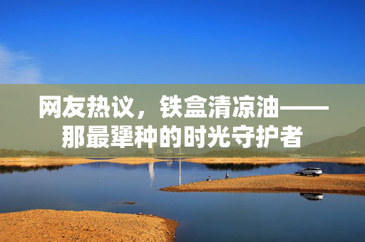 网友热议，铁盒清凉油——那最犟种的时光守护者