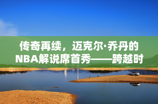 传奇再续，迈克尔·乔丹的NBA解说席首秀——跨越时空的篮球智慧与激情