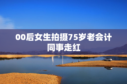 00后女生拍摄75岁老会计同事走红