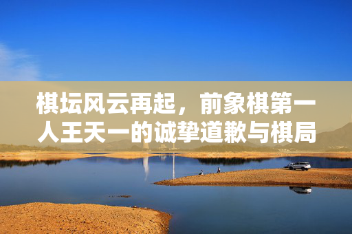 棋坛风云再起，前象棋第一人王天一的诚挚道歉与棋局买卖的深思