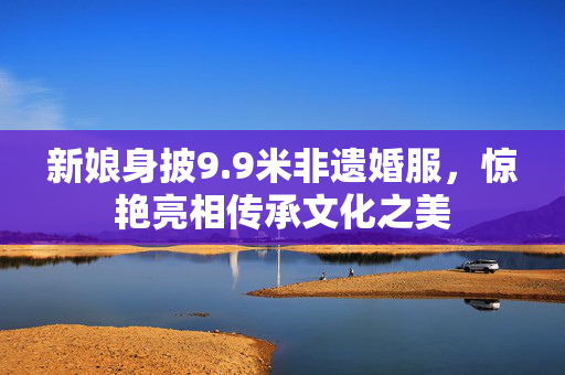 新娘身披9.9米非遗婚服，惊艳亮相传承文化之美