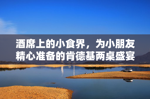 酒席上的小食界，为小朋友精心准备的肯德基两桌盛宴