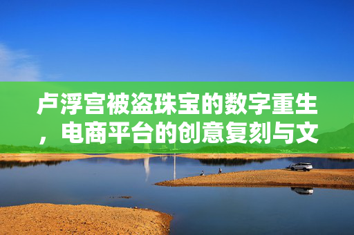 卢浮宫被盗珠宝的数字重生，电商平台的创意复刻与文化传承