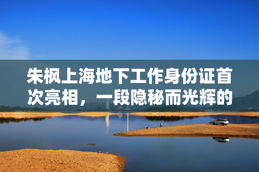 朱枫上海地下工作身份证首次亮相，一段隐秘而光辉的历史
