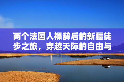 两个法国人裸辞后的新疆徒步之旅，穿越天际的自由与探索