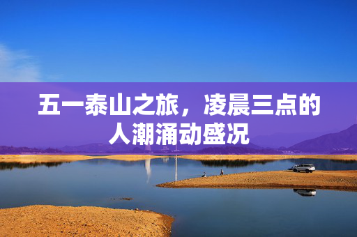 五一泰山之旅，凌晨三点的人潮涌动盛况