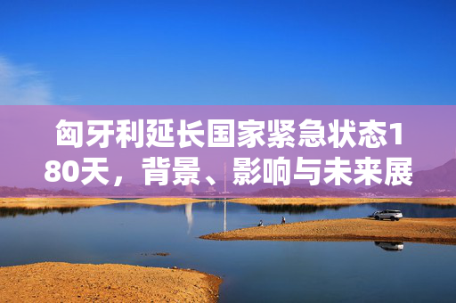 匈牙利延长国家紧急状态180天，背景、影响与未来展望