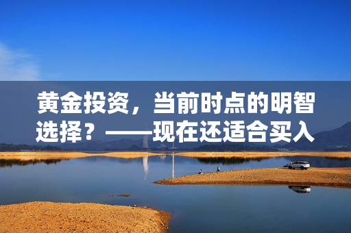 黄金投资，当前时点的明智选择？——现在还适合买入黄金吗