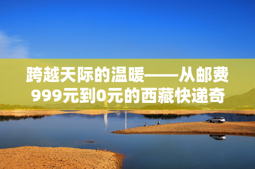 跨越天际的温暖——从邮费999元到0元的西藏快递奇迹