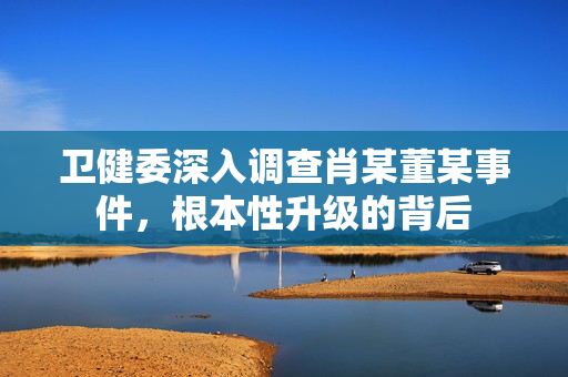 卫健委深入调查肖某董某事件，根本性升级的背后