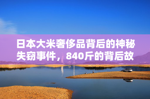 日本大米奢侈品背后的神秘失窃事件，840斤的背后故事揭秘
