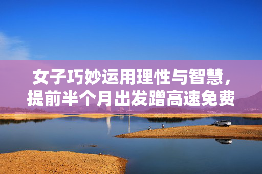 女子巧妙运用理性与智慧，提前半个月出发蹭高速免费