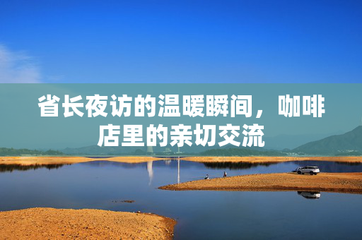 省长夜访的温暖瞬间，咖啡店里的亲切交流