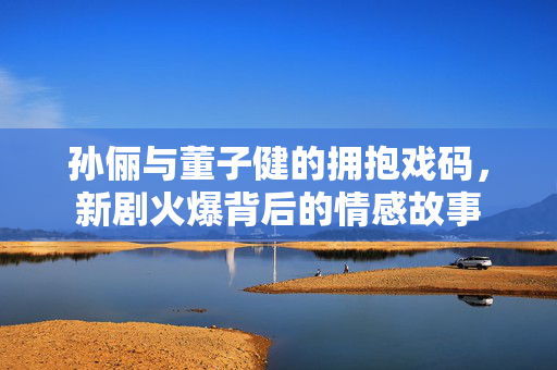 孙俪与董子健的拥抱戏码，新剧火爆背后的情感故事
