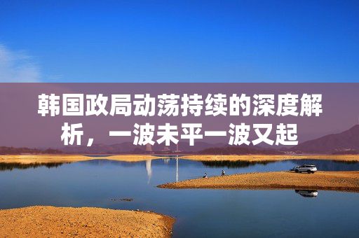 韩国政局动荡持续的深度解析，一波未平一波又起