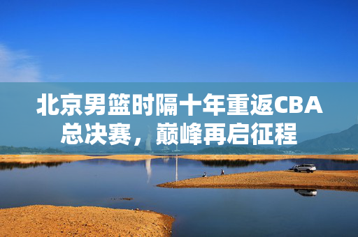 北京男篮时隔十年重返CBA总决赛，巅峰再启征程
