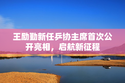 王励勤新任乒协主席首次公开亮相，启航新征程