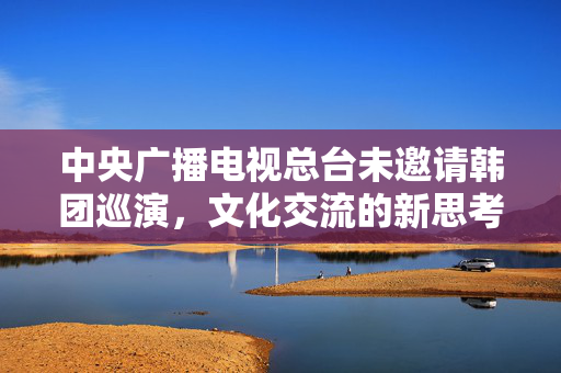 中央广播电视总台未邀请韩团巡演，文化交流的新思考