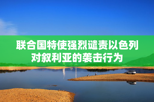 联合国特使强烈谴责以色列对叙利亚的袭击行为