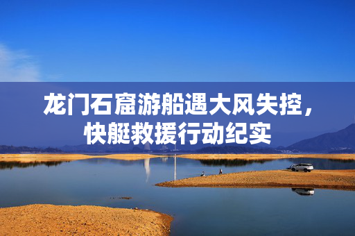 龙门石窟游船遇大风失控，快艇救援行动纪实