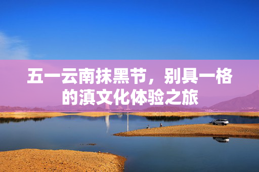 五一云南抹黑节，别具一格的滇文化体验之旅
