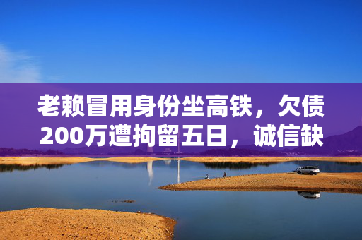 老赖冒用身份坐高铁，欠债200万遭拘留五日，诚信缺失的代价