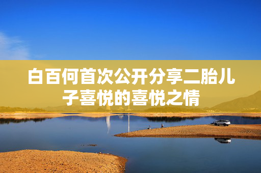 白百何首次公开分享二胎儿子喜悦的喜悦之情