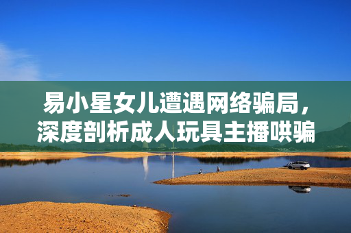 易小星女儿遭遇网络骗局，深度剖析成人玩具主播哄骗事件